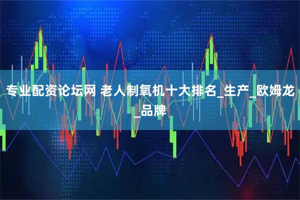 专业配资论坛网 老人制氧机十大排名_生产_欧姆龙_品牌
