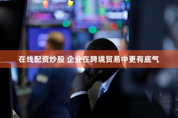 在线配资炒股 企业在跨境贸易中更有底气