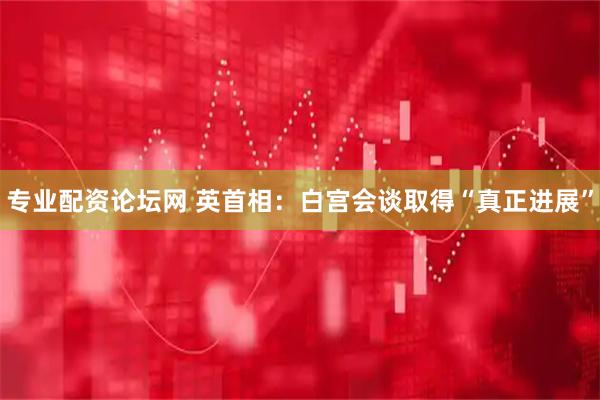 专业配资论坛网 英首相：白宫会谈取得“真正进展”