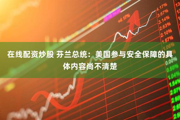 在线配资炒股 芬兰总统：美国参与安全保障的具体内容尚不清楚