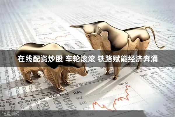 在线配资炒股 车轮滚滚 铁路赋能经济奔涌