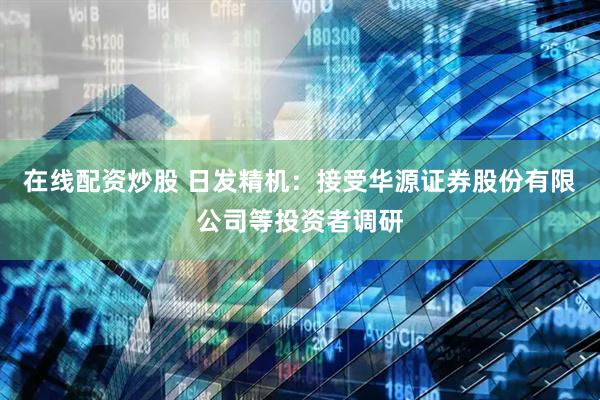 在线配资炒股 日发精机：接受华源证券股份有限公司等投资者调研
