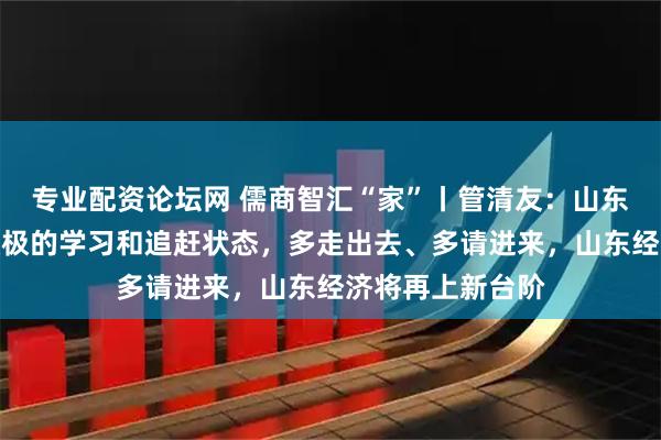 专业配资论坛网 儒商智汇“家”丨管清友：山东企业家有非常积极的学习和追赶状态，多走出去、多请进来，山东经济将再上新台阶