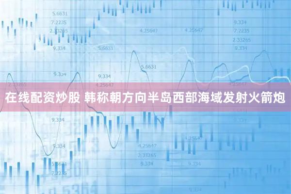 在线配资炒股 韩称朝方向半岛西部海域发射火箭炮