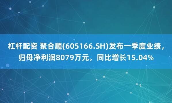 杠杆配资 聚合顺(605166.SH)发布一季度业绩，归母净利润8079万元，同比增长15.04%