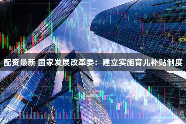 配资最新 国家发展改革委：建立实施育儿补贴制度