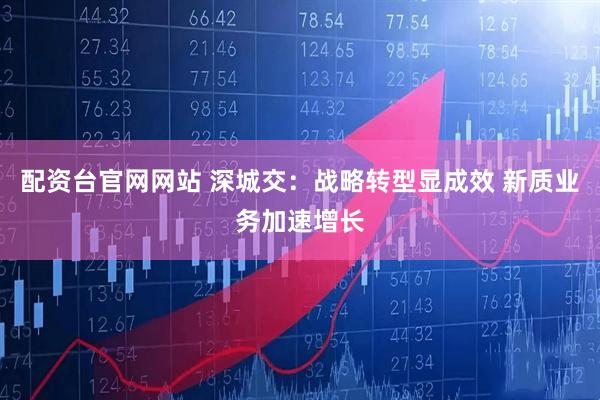 配资台官网网站 深城交：战略转型显成效 新质业务加速增长