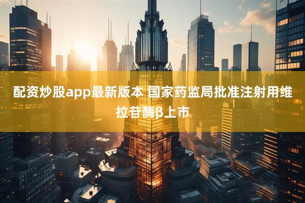 配资炒股app最新版本 国家药监局批准注射用维拉苷酶β上市