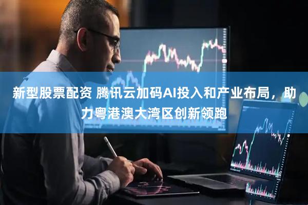 新型股票配资 腾讯云加码AI投入和产业布局，助力粤港澳大湾区创新领跑