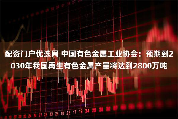 配资门户优选网 中国有色金属工业协会：预期到2030年我国再生有色金属产量将达到2800万吨