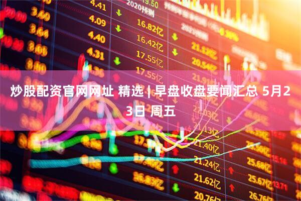 炒股配资官网网址 精选 | 早盘收盘要闻汇总 5月23日 周五