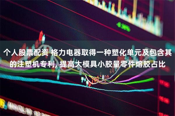 个人股票配资 格力电器取得一种塑化单元及包含其的注塑机专利, 提高大模具小胶量零件熔胶占比