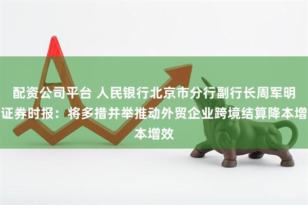 配资公司平台 人民银行北京市分行副行长周军明答证券时报：将多措并举推动外贸企业跨境结算降本增效