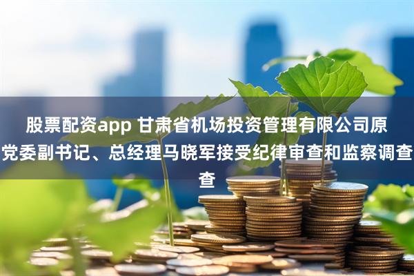 股票配资app 甘肃省机场投资管理有限公司原党委副书记、总经理马晓军接受纪律审查和监察调查