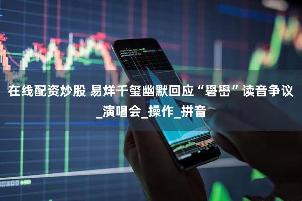 在线配资炒股 易烊千玺幽默回应“礐嶨”读音争议_演唱会_操作_拼音