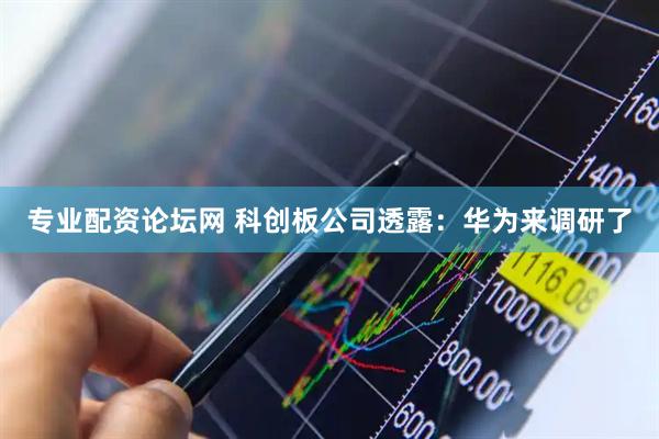 专业配资论坛网 科创板公司透露：华为来调研了