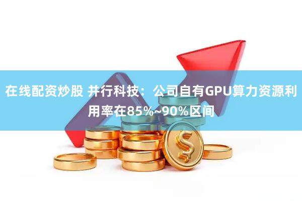 在线配资炒股 并行科技：公司自有GPU算力资源利用率在85%~90%区间