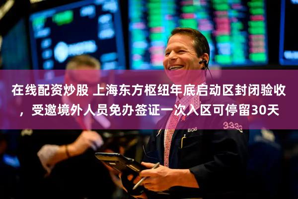 在线配资炒股 上海东方枢纽年底启动区封闭验收，受邀境外人员免办签证一次入区可停留30天