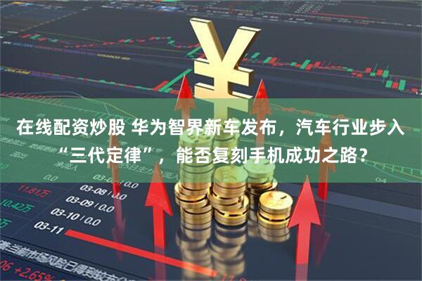 在线配资炒股 华为智界新车发布，汽车行业步入“三代定律”，能否复刻手机成功之路？