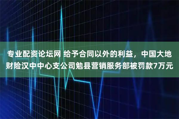 专业配资论坛网 给予合同以外的利益，中国大地财险汉中中心支公司勉县营销服务部被罚款7万元
