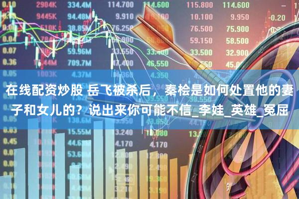 在线配资炒股 岳飞被杀后，秦桧是如何处置他的妻子和女儿的？说出来你可能不信_李娃_英雄_冤屈