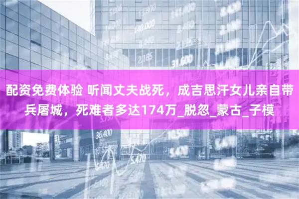 配资免费体验 听闻丈夫战死，成吉思汗女儿亲自带兵屠城，死难者多达174万_脱忽_蒙古_子模