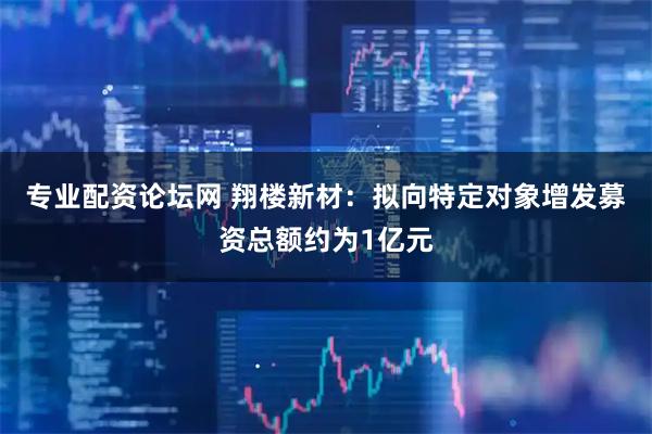 专业配资论坛网 翔楼新材：拟向特定对象增发募资总额约为1亿元