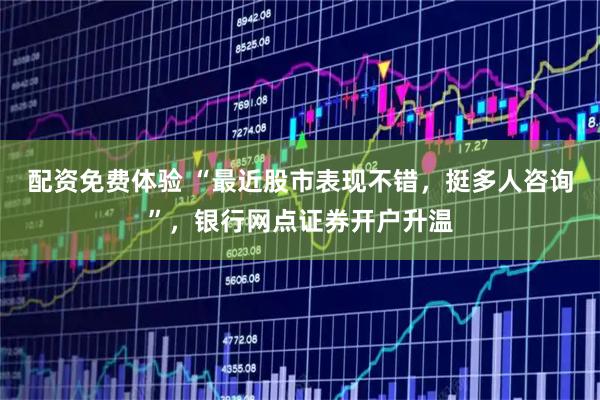 配资免费体验 “最近股市表现不错，挺多人咨询”，银行网点证券开户升温
