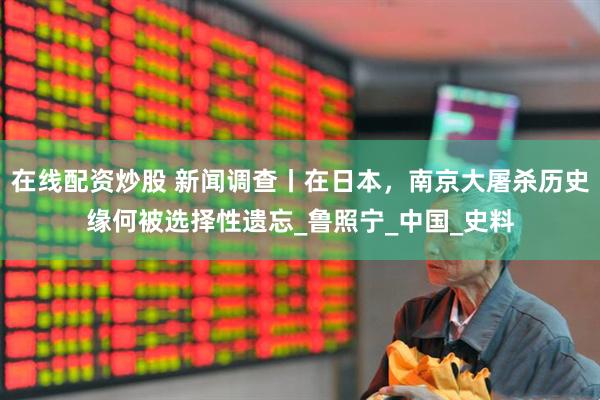 在线配资炒股 新闻调查丨在日本，南京大屠杀历史缘何被选择性遗忘_鲁照宁_中国_史料