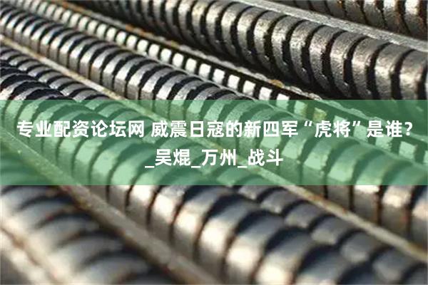 专业配资论坛网 威震日寇的新四军“虎将”是谁？_吴焜_万州_战斗
