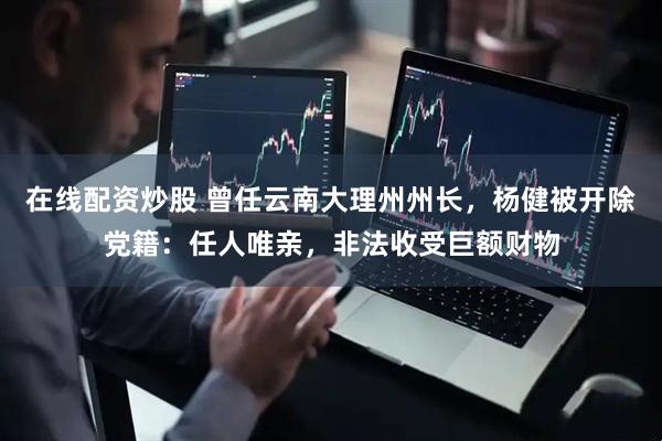 在线配资炒股 曾任云南大理州州长，杨健被开除党籍：任人唯亲，非法收受巨额财物