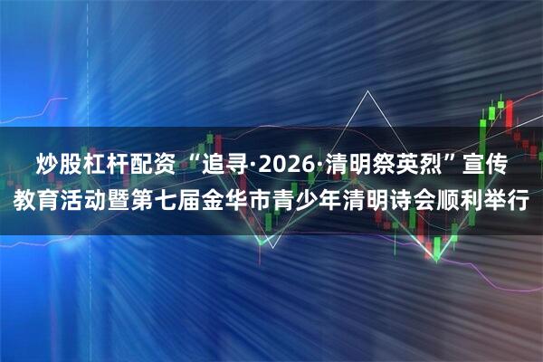 炒股杠杆配资 “追寻·2026·清明祭英烈”宣传教育活动暨第七届金华市青少年清明诗会顺利举行