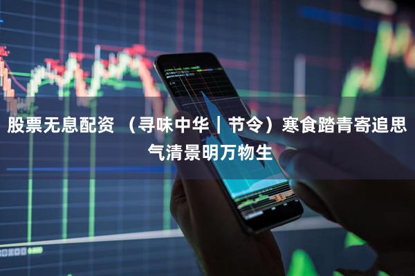 股票无息配资 （寻味中华｜节令）寒食踏青寄追思 气清景明万物生