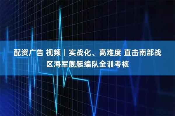 配资广告 视频｜实战化、高难度 直击南部战区海军舰艇编队全训考核