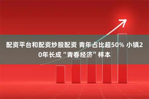 配资平台和配资炒股配资 青年占比超50% 小镇20年长成“青春经济”样本