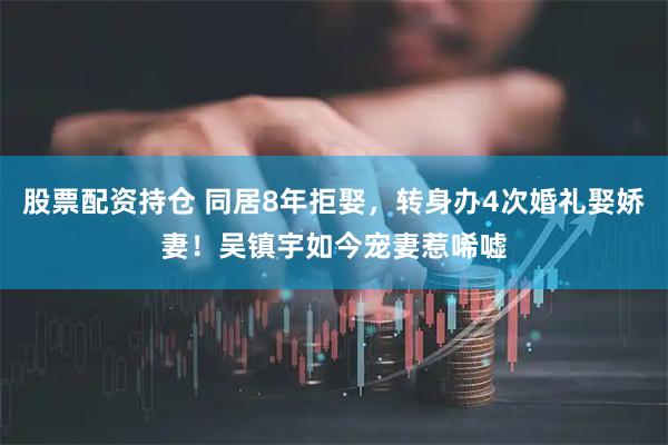 股票配资持仓 同居8年拒娶，转身办4次婚礼娶娇妻！吴镇宇如今宠妻惹唏嘘