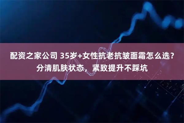 配资之家公司 35岁+女性抗老抗皱面霜怎么选？分清肌肤状态，紧致提升不踩坑