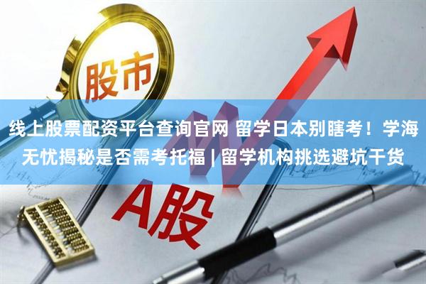线上股票配资平台查询官网 留学日本别瞎考！学海无忧揭秘是否需考托福 | 留学机构挑选避坑干货
