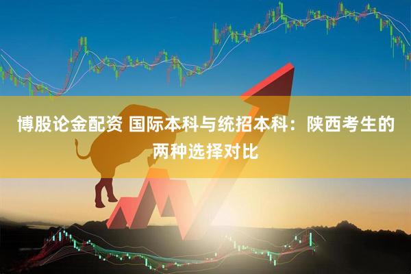 博股论金配资 国际本科与统招本科:陕西考生的两种选择对比
