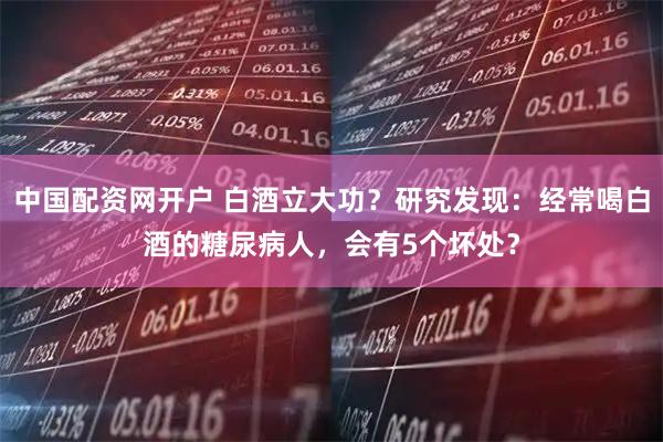 中国配资网开户 白酒立大功？研究发现：经常喝白酒的糖尿病人，会有5个坏处？