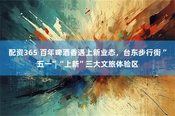 配资365 百年啤酒香遇上新业态，台东步行街“五一”“上新”三大文旅体验区
