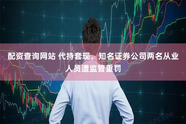 配资查询网站 代持套现，知名证券公司两名从业人员遭监管重罚