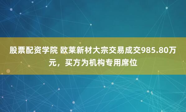 股票配资学院 欧莱新材大宗交易成交985.80万元，买方为机构专用席位