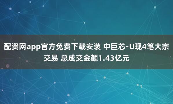 配资网app官方免费下载安装 中巨芯-U现4笔大宗交易 总成交金额1.43亿元