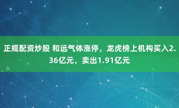 正规配资炒股 和远气体涨停，龙虎榜上机构买入2.36亿元，卖出1.91亿元