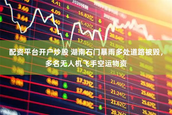 配资平台开户炒股 湖南石门暴雨多处道路被毁，多名无人机飞手空运物资
