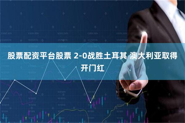 股票配资平台股票 2-0战胜土耳其 澳大利亚取得开门红
