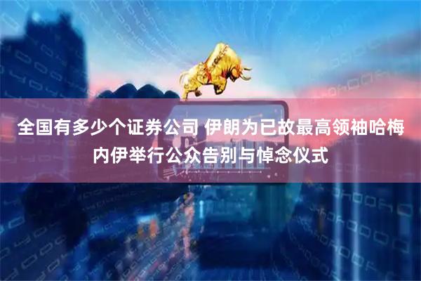 全国有多少个证券公司 伊朗为已故最高领袖哈梅内伊举行公众告别与悼念仪式