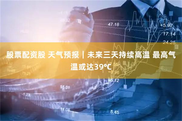 股票配资股 天气预报｜未来三天持续高温 最高气温或达39℃