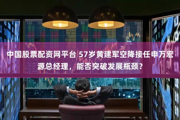 中国股票配资网平台 57岁黄建军空降接任申万宏源总经理，能否突破发展瓶颈？
